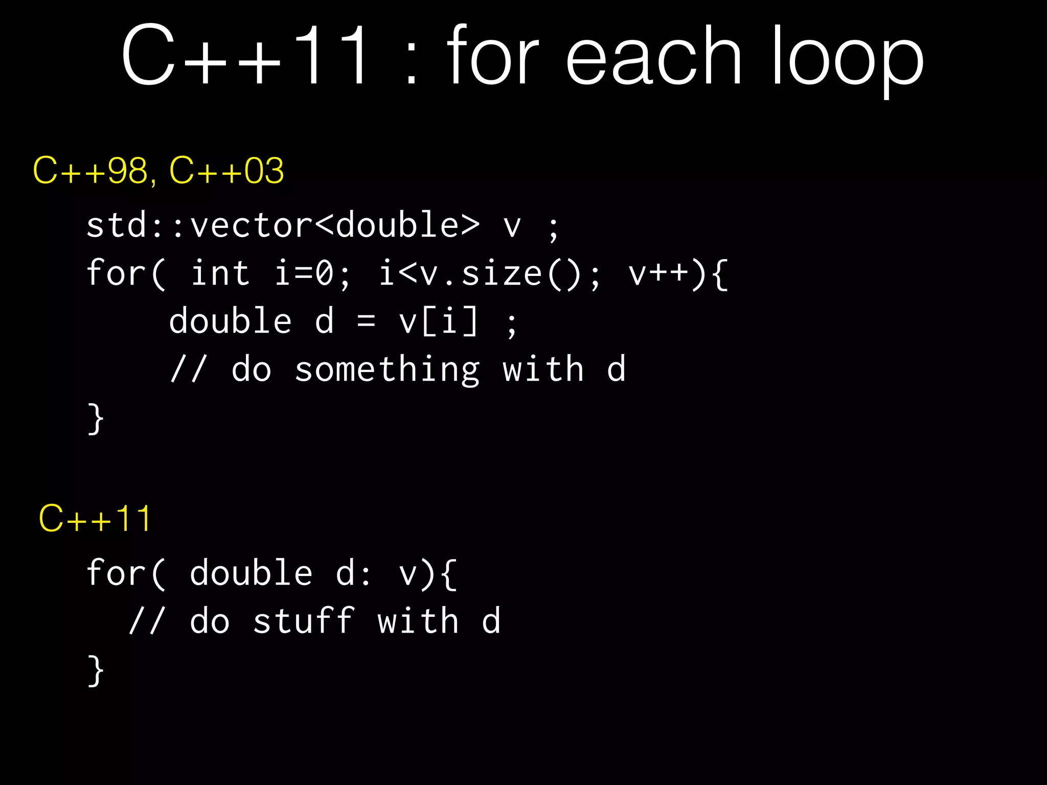 C++11 : for each loop C++98, C++03 std::vector<double> v ; for( int i=0; i<v.size(); v++){ double d = v[i] ; // do something with d } C++11 for( double d: v){ // do stuff with d } 