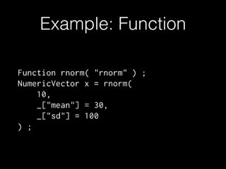 Example: Function
Function rnorm( "rnorm" ) ;
NumericVector x = rnorm(
10,
_["mean"] = 30,
_["sd"] = 100
) ;

 