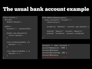 The usual bank account example
class Account {
private:
double balance ;

!
public:
Account( ) : balance(0){}

!
double get_balance(){
return balance ;
}

!
void withdraw(double x){
balance -= x ;
}

!
void deposit(double x ){
balance += x ;
}
} ;

RCPP_MODULE(BankAccount){
class_<Account>( "Account" )
.constructor()

!
.property( "balance", Account::get_balance )

!
.method( "deposit", Account::deposit)
.method( "withdraw", Account::withdraw)
;
}

account <- new( Account )
account$deposit( 1000 )
account$balance
account$withdraw( 200 )
account$balance
account$balance <- 200

 