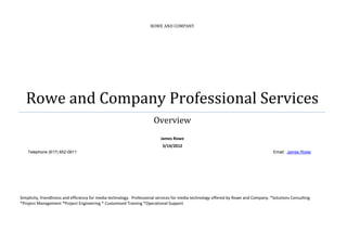 ROWE AND COMPANY




   Rowe and Company Professional Services
                                                                       Overview
                                                                           James Rowe
                                                                            3/14/2012
    Telephone (617) 652-0611                                                                                                           Email: James Rowe




Simplicity, friendliness and efficiency for media technology. Professional services for media technology offered by Rowe and Company. *Solutions Consulting
*Project Management *Project Engineering * Customized Training *Operational Support
 