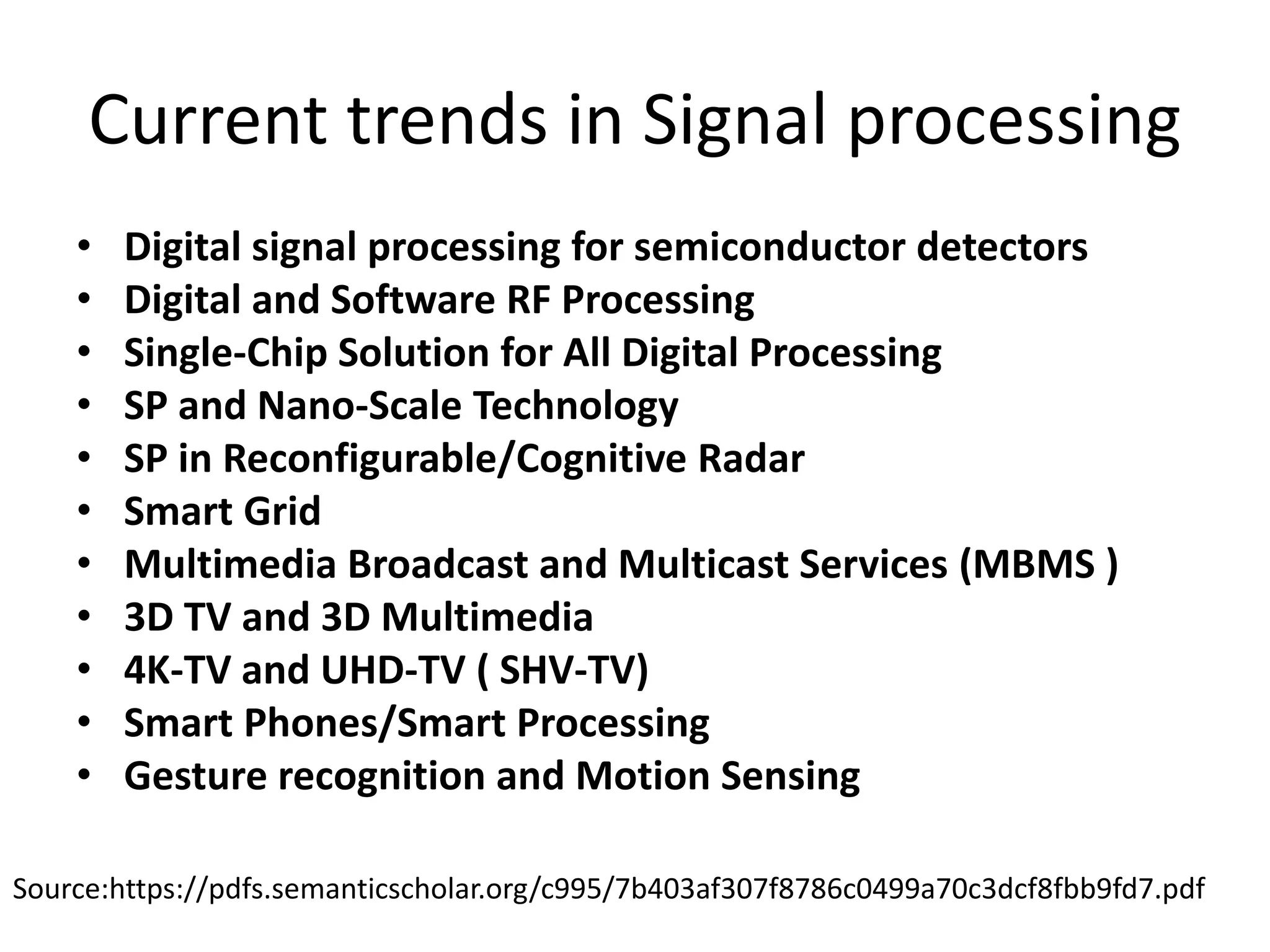 Current trends in Signal processing
• Digital signal processing for semiconductor detectors
• Digital and Software RF Processing
• Single-Chip Solution for All Digital Processing
• SP and Nano-Scale Technology
• SP in Reconfigurable/Cognitive Radar
• Smart Grid
• Multimedia Broadcast and Multicast Services (MBMS )
• 3D TV and 3D Multimedia
• 4K-TV and UHD-TV ( SHV-TV)
• Smart Phones/Smart Processing
• Gesture recognition and Motion Sensing
Source:https://pdfs.semanticscholar.org/c995/7b403af307f8786c0499a70c3dcf8fbb9fd7.pdf
 