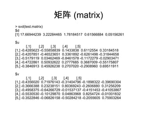 矩阵 (matrix)
> svd(test.matrix)
$d
[1] 17.66944239 3.22284465 1.78184517 0.61566884 0.05156261
$u
[,1] [,2] [,3] [,4] [,5]
[1,] -0.4285623 -0.55858839 0.1433838 0.6112554 0.33184518
[2,] -0.4207851 -0.46523651 0.3361892 -0.6261498 -0.31844658
[3,] -0.5179119 0.03462469 -0.8461578 -0.1172279 -0.02903471
[4,] -0.4722861 0.50932622 0.2777685 0.3687009 -0.55175807
[5,] -0.3846913 0.45926238 0.2707020 -0.2908960 0.69511911
$v
[,1] [,2] [,3] [,4] [,5]
[1,] -0.4356020 0.71976143 -0.31404796 -0.1898322 -0.39690304
[2,] -0.3666388 0.23238151 0.80369243 -0.2606880 0.31256209
[3,] -0.4958375 -0.64266729 -0.01537137 -0.4151453 -0.41053867
[4,] -0.5530530 -0.10129870 0.04863968 0.8254724 -0.01001832
[5,] -0.3522846 -0.06826158 -0.50284218 -0.2055605 0.75903264
 