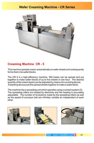 Creaming Machine CR - 5
This machine spreads cream automatically on wafer sheets and subsequently
forms them into wafer blocks.
The CR 5 is a high-efficiency machine. 300 books can be spread and put
together to make wafer blocks of up to five sheets in one hour. The desired
quantity of the cream layers can be adjusted by means of a counting device.
Astacking device puts the spread sheets together to make a wafer block.
The machine has a spreading unit which operates using a contact system (3).
The spreading rollers are heated by electricity and the heating is accurately
adjustable. The number of revolutions made by the spreading rollers as well
as the speed of conveyor belt are infinitely variable an independent of each
other.
31
Wafer Creaming Machine - CR Series
 