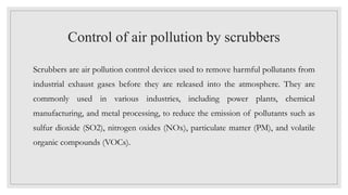 Control of air pollution by scrubbers
Scrubbers are air pollution control devices used to remove harmful pollutants from
industrial exhaust gases before they are released into the atmosphere. They are
commonly used in various industries, including power plants, chemical
manufacturing, and metal processing, to reduce the emission of pollutants such as
sulfur dioxide (SO2), nitrogen oxides (NOx), particulate matter (PM), and volatile
organic compounds (VOCs).
 