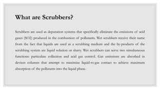 What are Scrubbers?
Scrubbers are used as depuration systems that specifically eliminate the emissions of acid
gases (SO2) produced in the combustion of pollutants. Wet scrubbers receive their name
from the fact that liquids are used as a scrubbing medium and the by-products of the
scrubbing system are liquid solution or slurry. Wet scrubbers can serve two simultaneous
functions: particulate collection and acid gas control. Gas emissions are absorbed in
devices columns that attempt to maximize liquid-to-gas contact to achieve maximum
absorption of the pollutants into the liquid phase.
 