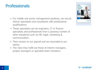 Professionals For middle and senior management positions, we recruit interim specialists and consultants with professional qualifications.  These specialists can be engineers, IT or finance specialists and professionals from a growing number of other disciplines such as HR, legal, marketing & communication. They remain on our payroll and are seconded to our clients.  The roles they fulfill are those of interim managers, project managers or speciali st  team members. 