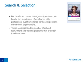 Search  &   Selection For middle and senior management positions, we handle the recruitment of employees with professional qualifications for permanent positions within client organizations.  These services include a number of related recruitment and training programs that are often fixed fee-based. 