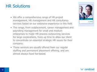 HR Solutions We offer a comprehensive range of HR project management, HR management and HR consultancy services based on our extensive experience in this field.  The range, from outplacement, career management and payrolling management for small and medium enterprises to major HR process outsourcing services for large corporations, frees up time to allow our client to concentrate on essential strategic HR issues for their company.  These services are usually offered from our regular staffing and permanent placement offering, and are almost always fixed fee-based. 
