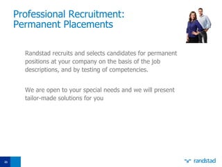 Professional Recruitment:  P ermanent  P lacement s Randstad recruits and selects candidates for  p ermanent positions at your company on the basis of the job descriptions, and by testing  of  competencies.  We are open to your special needs and we will present tailor - made solutions for you 