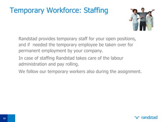 Temporary  W orkforce: Staffing Randstad provides temporary staff for your open positions, and if  needed the temporary employee be taken over for permanent employment by your company. In case of staffing Randstad takes care of the labo u r administration and pay   rolling. We follow our temporary worke r s also during the assignment. 