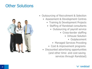 O ther S olutions Outsourcing of Recruitment & Selection Assessment &  Development  Centr es Training  &  Development Projects Staffing of Randstad consultants Outsourcing of payroll service Cross-border  staffing Inhouse Solution Outplacement Managed Services Provid ing Cost &  improvement programs   Discounted advertising opportunities  ( and other time- and cost-saving  services through Randstad ) 