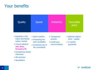 Your benefits   Expertise in the  Czech and Slovak   Labour  market 3-level selection  Job, Boss, Company fit Competence based interviews HR seminars Newsletters Quick reaction Presenting the best candidates Combined role of the consultants Transparent process Continuous communication  Optimal relation price – quality 3 months guarantee Quality Speed Reliability Favorable price 