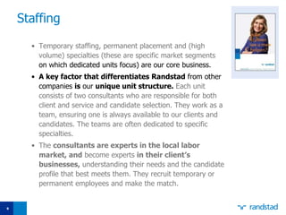 Staffing Temporary staffing, permanent placement and (high volume) specialties   (these are specific market segments  on which dedicated units focus) are our core business.  A key factor that differentiates Randstad  from other companies  is  our  unique unit structure.   Each unit consists of two consultants who are responsible for both client and service and   candidate selection. They work as a team, ensuring one is always available to our clients and candidates. The teams are often dedicated to specific specialties.  The  consultants are experts in the local labor market, and  become experts  in their client’s businesses,  understanding their needs and the candidate profile that best meets them. They recruit temporary or permanent employees and make the match. 