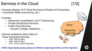 © Copyright 2010 Hewlett-Packard Development Company, L.P.15
Services in the Cloud [1/2]
• Growing adoption of IT Cloud Services by People and Companies,
in particular SMEs (cost saving, etc.)
• Includes:
• Datacentre consolidation and IT Outsourcing
• Private Cloud/Cloud Services
• Public Cloud Services
- Amazon, Google, Salesforce, …
• Gartner predictions about Value of
Cloud Computing Services:
• 2008 : $46.41 billion
• 2009 : $56.30 billion
• 2013 : $150.1 billion (projected)
• NOTE: these Trends are less obvious for Medium-Large Organisations and Gov Agencies
Cloud
Computing
Services
Org
Org
Org
 