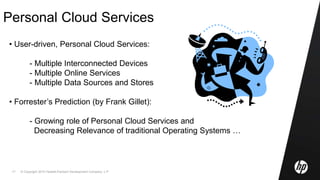 © Copyright 2010 Hewlett-Packard Development Company, L.P.17
Personal Cloud Services
• User-driven, Personal Cloud Services:
- Multiple Interconnected Devices
- Multiple Online Services
- Multiple Data Sources and Stores
• Forrester’s Prediction (by Frank Gillet):
- Growing role of Personal Cloud Services and
Decreasing Relevance of traditional Operating Systems …
 