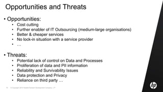 © Copyright 2010 Hewlett-Packard Development Company, L.P.18
Opportunities and Threats
• Opportunities:
• Cost cutting
• Further enabler of IT Outsourcing (medium-large organisations)
• Better & cheaper services
• No lock-in situation with a service provider
• …
• Threats:
• Potential lack of control on Data and Processes
• Proliferation of data and PII information
• Reliability and Survivability Issues
• Data protection and Privacy
• Reliance on third party …
 