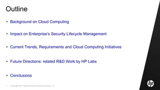 © Copyright 2010 Hewlett-Packard Development Company, L.P.2
Outline
• Background on Cloud Computing
• Impact on Enterprise’s Security Lifecycle Management
• Current Trends, Requirements and Cloud Computing Initiatives
• Future Directions: related R&D Work by HP Labs
• Conclusions
 