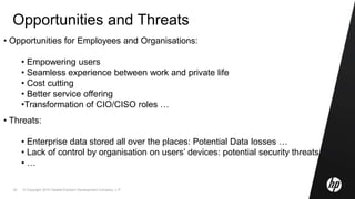 © Copyright 2010 Hewlett-Packard Development Company, L.P.22
Opportunities and Threats
• Opportunities for Employees and Organisations:
• Empowering users
• Seamless experience between work and private life
• Cost cutting
• Better service offering
•Transformation of CIO/CISO roles …
• Threats:
• Enterprise data stored all over the places: Potential Data losses …
• Lack of control by organisation on users’ devices: potential security threats
• …
 