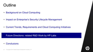 © Copyright 2010 Hewlett-Packard Development Company, L.P.25
Outline
• Background on Cloud Computing
• Impact on Enterprise’s Security Lifecycle Management
• Current Trends, Requirements and Cloud Computing Initiatives
• Future Directions: related R&D Work by HP Labs
• Conclusions
 