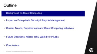 © Copyright 2010 Hewlett-Packard Development Company, L.P.3
Outline
• Background on Cloud Computing
• Impact on Enterprise’s Security Lifecycle Management
• Current Trends, Requirements and Cloud Computing Initiatives
• Future Directions: related R&D Work by HP Labs
• Conclusions
 