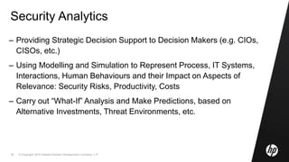 © Copyright 2010 Hewlett-Packard Development Company, L.P.36
Security Analytics
– Providing Strategic Decision Support to Decision Makers (e.g. CIOs,
CISOs, etc.)
– Using Modelling and Simulation to Represent Process, IT Systems,
Interactions, Human Behaviours and their Impact on Aspects of
Relevance: Security Risks, Productivity, Costs
– Carry out “What-If” Analysis and Make Predictions, based on
Alternative Investments, Threat Environments, etc.
 