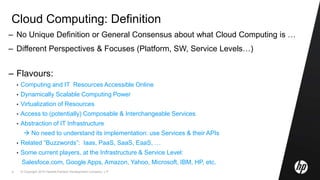 © Copyright 2010 Hewlett-Packard Development Company, L.P.4
Cloud Computing: Definition
– No Unique Definition or General Consensus about what Cloud Computing is …
– Different Perspectives & Focuses (Platform, SW, Service Levels…)
– Flavours:
• Computing and IT Resources Accessible Online
• Dynamically Scalable Computing Power
• Virtualization of Resources
• Access to (potentially) Composable & Interchangeable Services
• Abstraction of IT Infrastructure
 No need to understand its implementation: use Services & their APIs
• Related “Buzzwords”: Iaas, PaaS, SaaS, EaaS, …
• Some current players, at the Infrastructure & Service Level:
Salesfoce.com, Google Apps, Amazon, Yahoo, Microsoft, IBM, HP, etc.
 