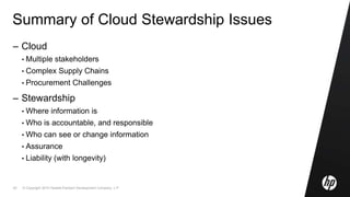 © Copyright 2010 Hewlett-Packard Development Company, L.P.43
Summary of Cloud Stewardship Issues
– Cloud
• Multiple stakeholders
• Complex Supply Chains
• Procurement Challenges
– Stewardship
• Where information is
• Who is accountable, and responsible
• Who can see or change information
• Assurance
• Liability (with longevity)
 