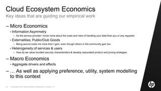 © Copyright 2010 Hewlett-Packard Development Company, L.P.44
Cloud Ecosystem Economics
Key ideas that are guiding our empirical work
– Micro Economics
• Information Asymmetry
– As the service provider I know more about the costs and risks of handling your data than you or any regulator
• Externalities; Public/Club Goods
– Being secure costs me more than I gain, even though others in the community gain too.
• Heterogeneity of services & users
– How do we value bundled security characteristics & develop associated product and pricing strategies
– Macro Economics
• Aggregate drivers and effects
– … As well as applying preference, utility, system modelling
to this context
 