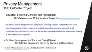 © Copyright 2010 Hewlett-Packard Development Company, L.P.46
Privacy Management
TSB EnCoRe Project
- EnCoRe: Ensuring Consent and Revocation
UK Government Collaborative Project – http://www.encore-project.info/
“EnCoRe is a multi-disciplinary research project, spanning across a number of IT and social
science specialisms, that is researching how to improve the rigour and ease with which
individuals can grant and, more importantly, revoke their consent to the use, storage and sharing
of their personal data by others”
- Problem: Management of Personal Data (PII) and
Confidential Information driven by Consent & Revocation
Contact: HP Labs, Systems Security Lab (SSL), Bristol, UK – Pete Bramhall
 