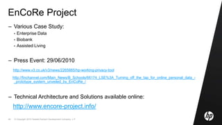 © Copyright 2010 Hewlett-Packard Development Company, L.P.49
EnCoRe Project
– Various Case Study:
• Enterprise Data
• Biobank
• Assisted Living
– Press Event: 29/06/2010
http://www.v3.co.uk/v3/news/2265665/hp-working-privacy-tool
http://finchannel.com/Main_News/B_Schools/66174_LSE%3A_Turning_off_the_tap_for_online_personal_data_-
_prototype_system_unveiled_by_EnCoRe_/
– Technical Architecture and Solutions available online:
http://www.encore-project.info/
 