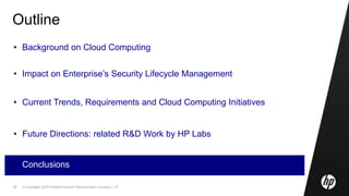 © Copyright 2010 Hewlett-Packard Development Company, L.P.50
Outline
• Background on Cloud Computing
• Impact on Enterprise’s Security Lifecycle Management
• Current Trends, Requirements and Cloud Computing Initiatives
• Future Directions: related R&D Work by HP Labs
• Conclusions
 
