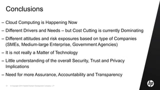© Copyright 2010 Hewlett-Packard Development Company, L.P.51
Conclusions
– Cloud Computing is Happening Now
– Different Drivers and Needs – but Cost Cutting is currently Dominating
– Different attitudes and risk exposures based on type of Companies
(SMEs, Medium-large Enterprise, Government Agencies)
– It is not really a Matter of Technology
– Little understanding of the overall Security, Trust and Privacy
Implications
– Need for more Assurance, Accountability and Transparency
 