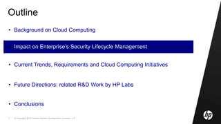 © Copyright 2010 Hewlett-Packard Development Company, L.P.7
Outline
• Background on Cloud Computing
• Impact on Enterprise’s Security Lifecycle Management
• Current Trends, Requirements and Cloud Computing Initiatives
• Future Directions: related R&D Work by HP Labs
• Conclusions
 