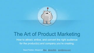 Rand Fishkin, Wizard of Moz | @randfish | rand@moz.com
The Art of Product Marketing
How to attract, entice, and convert the right audience
for the product(s) and company you’re creating.
 