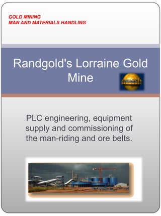 Randgold's Lorraine Gold Mine  GOLD MINING MAN AND MATERIALS HANDLING PLC engineering, equipment supply and commissioning of the man-riding and ore belts. 
