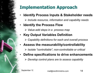 Implementation Approach Identify Process Inputs & Stakeholder needs Include resource, information and capability needs Identify the Process Flow Value-add steps in a  process map Key Output Variables Definition  Capability definitions for each and overall process  Assess the measurability/controllability Isolate "controllable", non-controllable or critical Define specifications to drive enhancements Develop control plans are to assess capability September 10, 2009 mail@randhirmishra.com  
