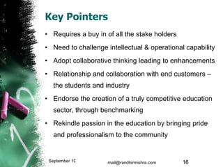 Key Pointers Requires a buy in of all the stake holders Need to challenge intellectual & operational capability Adopt collaborative thinking leading to enhancements Relationship and collaboration with end customers – the students and industry Endorse the creation of a truly competitive education sector, through benchmarking Rekindle passion in the education by bringing pride and professionalism to the community September 10, 2009 mail@randhirmishra.com  