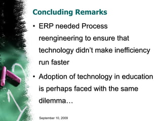 Concluding Remarks ERP needed Process reengineering to ensure that technology didn’t make inefficiency run faster Adoption of technology in education is perhaps faced with the same dilemma… September 10, 2009 