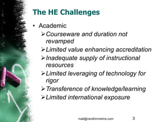 The HE Challenges Academic Courseware and duration not revamped Limited value enhancing accreditation Inadequate supply of instructional resources  Limited leveraging of technology for rigor Transference of knowledge/learning Limited international exposure mail@randhirmishra.com  