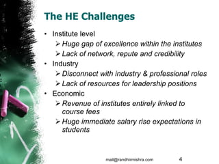The HE Challenges Institute level Huge gap of excellence within the institutes  Lack of network, repute and credibility Industry Disconnect with industry & professional roles Lack of resources for leadership positions  Economic Revenue of institutes entirely linked to course fees Huge immediate salary rise expectations in students mail@randhirmishra.com  