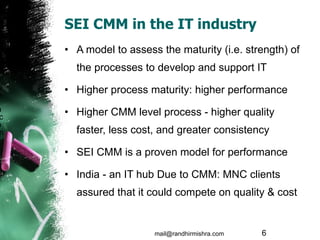 SEI CMM in the IT industry A model to assess the maturity (i.e. strength) of the processes to develop and support IT Higher process maturity: higher performance Higher CMM level process - higher quality faster, less cost, and greater consistency SEI CMM is a proven model for performance India - an IT hub Due to CMM: MNC clients assured that it could compete on quality & cost mail@randhirmishra.com  