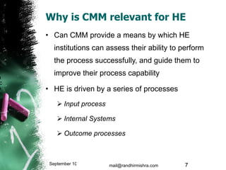 Why is CMM relevant for HE Can CMM provide a means by which HE institutions can assess their ability to perform the process successfully, and guide them to improve their process capability  HE is driven by a series of processes Input process Internal Systems Outcome processes September 10, 2009 mail@randhirmishra.com  