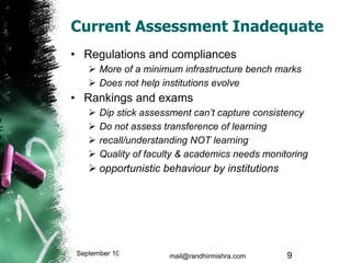 Current Assessment Inadequate Regulations and compliances More of a minimum infrastructure bench marks Does not help institutions evolve Rankings and exams Dip stick assessment can’t capture consistency Do not assess transference of learning recall/understanding NOT learning Quality of faculty & academics needs monitoring opportunistic behaviour by institutions September 10, 2009 mail@randhirmishra.com  