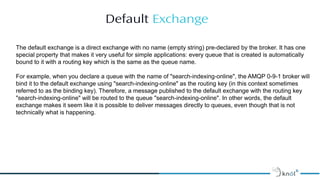 Default Exchange
Image Placeholder
The default exchange is a direct exchange with no name (empty string) pre-declared by the broker. It has one
special property that makes it very useful for simple applications: every queue that is created is automatically
bound to it with a routing key which is the same as the queue name.
For example, when you declare a queue with the name of "search-indexing-online", the AMQP 0-9-1 broker will
bind it to the default exchange using "search-indexing-online" as the routing key (in this context sometimes
referred to as the binding key). Therefore, a message published to the default exchange with the routing key
"search-indexing-online" will be routed to the queue "search-indexing-online". In other words, the default
exchange makes it seem like it is possible to deliver messages directly to queues, even though that is not
technically what is happening.
 