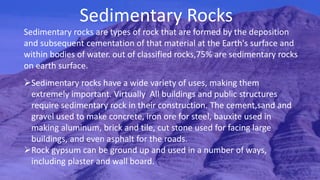 Sedimentary Rocks
Sedimentary rocks are types of rock that are formed by the deposition
and subsequent cementation of that material at the Earth's surface and
within bodies of water. out of classified rocks,75% are sedimentary rocks
on earth surface.
Sedimentary rocks have a wide variety of uses, making them
extremely important. Virtually All buildings and public structures
require sedimentary rock in their construction. The cement,sand and
gravel used to make concrete, iron ore for steel, bauxite used in
making aluminum, brick and tile, cut stone used for facing large
buildings, and even asphalt for the roads.
Rock gypsum can be ground up and used in a number of ways,
including plaster and wall board.
 
