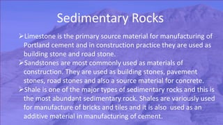 Limestone is the primary source material for manufacturing of
Portland cement and in construction practice they are used as
building stone and road stone.
Sandstones are most commonly used as materials of
construction. They are used as building stones, pavement
stones, road stones and also a source material for concrete.
Shale is one of the major types of sedimentary rocks and this is
the most abundant sedimentary rock. Shales are variously used
for manufacture of bricks and tiles and it is also used as an
additive material in manufacturing of cement.
 
