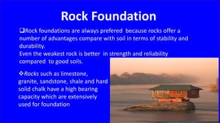 Rock Foundation
Rock foundations are always prefered because rocks offer a
number of advantages compare with soil in terms of stability and
durability.
Even the weakest rock is better in strength and reliability
compared to good soils.
Rocks such as limestone,
granite, sandstone, shale and hard
solid chalk have a high bearing
capacity which are extensively
used for foundation
 