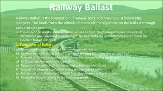 Railway Ballast
Railway Ballast is the foundation of railway track and provide just below the
sleepers. The loads from the wheels of trains ultimately come on the ballast through
rails and sleepers.
 The stone to be used as railway ballast should be hard, tough nonporous and should not
decompose when exposed to air and light. Igneous rocks like quartzite and granite forms the
excellent ballast materials.
Functions of Ballast
a) To provide firm and level bed for the sleepers to rest on
b) To allow for maintaining correct track level without disturbing the rail road bed
c) To drain off the water quickly and to keep the sleepers in dry conditions
d) To discourage the growth of vegetation
e) To protect the surface of formation and to form an elastic bed
f) To hold the sleepers in position during the passage of trains
g) To transmit and distribute the loads from the sleepers to the formation
h) To provide lateral stability to the track as a whole
 