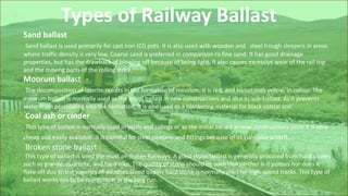 Types of Railway Ballast
Sand ballast
Sand ballast is used primarily for cast iron (CI) pots. It is also used with wooden and steel trough sleepers in areas
where traffic density is very low. Coarse sand is preferred in comparison to fine sand. It has good drainage
properties, but has the drawback of blowing off because of being light. It also causes excessive wear of the rail top
and the moving parts of the rolling stock.
Moorum ballast
The decomposition of laterite results in the formation of moorum. It is red, and sometimes yellow, in colour. The
moorum ballast is normally used as the initial ballast in new constructions and also as sub-ballast. As it prevents
water from percolating into the formation, it is also used as a blanketing material for black cotton soil.
Coal ash or cinder
This type of ballast is normally used in yards and sidings or as the initial ballast in new constructions since it is very
cheap and easily available. It is harmful for steel sleepers and fittings because of its corrosive action.
Broken stone ballast
This type of ballast is used the most on Indian Railways. A good stone ballast is generally procured from hard stones
such as granite, quartzite, and hard trap. The quality of stone should be such that neither is it porous nor does it
flake off due to the vagaries of weather. Good quality hard stone is normally used for high-speed tracks. This type of
ballast works out to be economical in the long run.
 