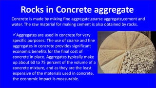 Rocks in Concrete aggregate
Concrete is made by mixing fine aggregate,coarse aggregate,cement and
water. The raw material for making cement is also obtained by rocks.
Aggregates are used in concrete for very
specific purposes. The use of coarse and fine
aggregates in concrete provides significant
economic benefits for the final cost of
concrete in place. Aggregates typically make
up about 60 to 75 percent of the volume of a
concrete mixture, and as they are the least
expensive of the materials used in concrete,
the economic impact is measurable.
 